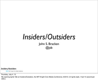 John S. Bracken
@jsb
Insiders/Outsiders
Thursday, July 4, 13
My opening Ignite Talk at Insiders/Outsiders, the MIT Knight Civic Media Conference, 6/2313. (In Ignite style, I had 15 second per
slide.)
 