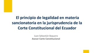 El principio de legalidad en materia
sancionatoria en la jurisprudencia de la
Corte Constitucional del Ecuador
Juan Sebastián Baquero
Asesor Corte Constitucional
 