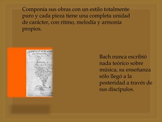Componía sus obras con un estilo totalmente
puro y cada pieza tiene una completa unidad
de carácter, con ritmo, melodía y armonía
propios.

Bach nunca escribió
nada teórico sobre
música, su enseñanza
sólo llegó a la
posteridad a través de
sus discípulos.

 