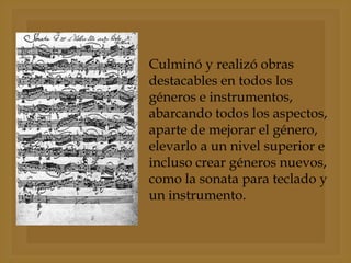 Culminó y realizó obras
destacables en todos los
géneros e instrumentos,
abarcando todos los aspectos,
aparte de mejorar el género,
elevarlo a un nivel superior e
incluso crear géneros nuevos,
como la sonata para teclado y
un instrumento.

 