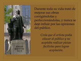 Durante toda su vida trató de
mejorar sus obras
corrigiéndolas y
perfeccionándolas, y nunca se
dejó influir por las opiniones
del público.
Creía que el artista podía
educar al público y no
aceptaba realizar piezas
facilistas para lograr
aceptación.

 