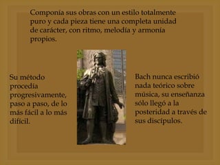 Componía sus obras con un estilo totalmente
puro y cada pieza tiene una completa unidad
de carácter, con ritmo, melodía y armonía
propios.

Su método
procedía
progresivamente,
paso a paso, de lo
más fácil a lo más
difícil.

Bach nunca escribió
nada teórico sobre
música, su enseñanza
sólo llegó a la
posteridad a través de
sus discípulos.

 
