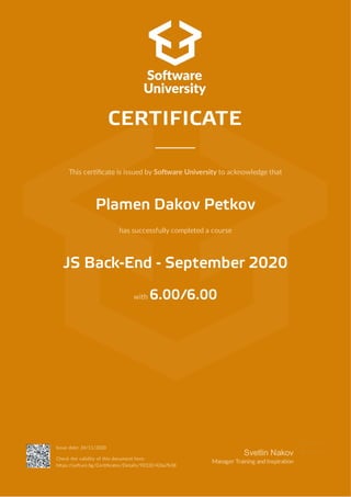 This cer cate is issued by So ware University to acknowledge that
Plamen Dakov Petkov
has successfully completed a course
JS Back-End - September 2020
with 6.00/6.00
CERTIFICATE
Issue date: 24/11/2020
Check the validity of this document here:
h ps://so uni.bg/Cer cates/Details/92332/426a7b38
Svetlin Nakov
Manager Training andInspira on
 