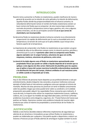 Fluidos no newtonianos 21 de junio de 2016
INTRODUCCIÓN
Nuestro tema a presentar es fluidos no newtonianos, pueden clasificarse de manera
general de acuerdo con la relación de corte aplicado y la relación de deformación,
aquellos fluidos donde hay proporcionalidad entre el esfuerzo cortante y la
velocidad de deformación toman el nombre de fluidos newtonianos existen un
buen número de fluidos que se comportan de esta manera bajo condiciones
normales de presión y temperatura como el agua, gasolina, aire, vino y algunos
aceites minerales, una de sus principales características es que carece de
elasticidad y son incompresible.
Se denomina fluido no newtoniano donde el esfuerzo cortante no es directamente
proporcional a la rapidez de deformación por lo cual su viscosidad varia con la
temperatura y la tensión de corte que se le aplica debido a que incluye otros
factores aparte de la temperatura.
La importancia de comprender a los fluidos no newtonianos es que existen una gran
variedad de ellos en los diferentes campos como; la industria química, petróleo y
alimenticia por lo cual es importante saber cómo se comportan estos fluidos
algunos ejemplos son: la sangre humana, soluciones de agua con arcilla,
mayonesa, manteca, soluciones de polímeros, entre otros.
La ciencia le ha dado algunos usos al fluido no newtoniano aprovechando estas
propiedades físicas que puede ser sólido o líquido depende de la tensión que se
aplique a este algunos de ellos serían: fabricación de plantillas para los zapatos
que al aplicar el peso del cuerpo reacciona la plantilla endureciéndose ayudando
a la distribución del peso del cuerpo, chalecos antibalas el cual reacciona como
un sólido cuando es impactado por la bala.
PROBLEMA
Hoy en día millones de personas hacen deportes ya sea profesionalmente o solo por
entretenimiento, desde el deporte más conocido y al parecer inofensivo como por
ejemplo el futbol hasta el más extremo y peligroso como por ejemplo el ciclismo de
montaña. Muchas de estas personas los practican sin tener el debido conocimiento
sobre los posibles riesgos que estos puede tener sobre su condición y sin la debida
preparación para poder adquirir las capacidades físicas necesarias para realizarlo. A
causa de esto, la mayoría evita utilizar los respectivos implementos (cascos, rodilleras,
coderas, etc.) y no siguen las medidas de seguridad adecuadas y terminan sufriendo
problemas musculares como desgarros, esguinces, etc. Y hasta fractura de huesos que
podrían ser fatales. Queremos resolver este problema tratando de inventar algún
producto que utilice al máximo las propiedades y características de los fluidos no
newtonianos.
JUSTIFICACIÓN
Debido a esto hemos decidido elaborar diferentes implementos de seguridad que
además de ser atractivos e innovadores ya que utilizan fluidos no newtonianos y
pueden ser elaborados por cualquiera. Esto podría ayudar a deportistas a reducir sus
lesiones o fracturas ya que el fluido además de amortiguar el golpe también lo anula
P á g i n a 4 | 7
 