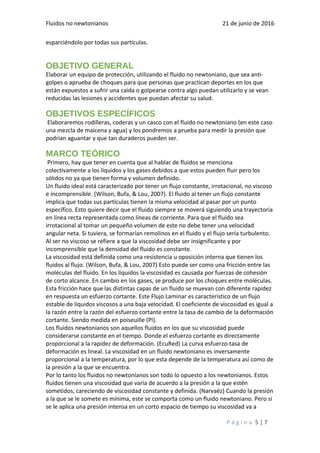 Fluidos no newtonianos 21 de junio de 2016
esparciéndolo por todas sus partículas.
OBJETIVO GENERAL
Elaborar un equipo de protección, utilizando el fluido no newtoniano, que sea anti-
golpes o aprueba de choques para que personas que practican deportes en los que
están expuestos a sufrir una caída o golpearse contra algo puedan utilizarlo y se vean
reducidas las lesiones y accidentes que puedan afectar su salud.
OBJETIVOS ESPECÍFICOS
Elaboraremos rodilleras, coderas y un casco con el fluido no newtoniano (en este caso
una mezcla de maicena y agua) y los pondremos a prueba para medir la presión que
podrían aguantar y que tan duraderos pueden ser.
MARCO TEÓRICO
Primero, hay que tener en cuenta que al hablar de fluidos se menciona
colectivamente a los líquidos y los gases debidos a que estos pueden fluir pero los
sólidos no ya que tienen forma y volumen definido.
Un fluido ideal está caracterizado por tener un flujo constante, irrotacional, no viscoso
e incomprensible. (Wilson, Bufa, & Lou, 2007). El fluido al tener un flujo constante
implica que todas sus partículas tienen la misma velocidad al pasar por un punto
específico. Esto quiere decir que el fluido siempre se moverá siguiendo una trayectoria
en línea recta representada como líneas de corriente. Para que el fluido sea
irrotacional al tomar un pequeño volumen de este no debe tener una velocidad
angular neta. Si tuviera, se formarían remolinos en el fluido y el flujo sería turbulento.
Al ser no viscoso se refiere a que la viscosidad debe ser insignificante y por
incomprensible que la densidad del fluido es constante.
La viscosidad está definida como una resistencia u oposición interna que tienen los
fluidos al flujo. (Wilson, Bufa, & Lou, 2007) Esto puede ser como una fricción entre las
moléculas del fluido. En los líquidos la viscosidad es causada por fuerzas de cohesión
de corto alcance. En cambio en los gases, se produce por los choques entre moléculas.
Esta fricción hace que las distintas capas de un fluido se muevan con diferente rapidez
en respuesta un esfuerzo cortante. Este Flujo Laminar es característico de un flujo
estable de líquidos viscosos a una baja velocidad. El coeficiente de viscosidad es igual a
la razón entre la razón del esfuerzo cortante entre la tasa de cambio de la deformación
cortante. Siendo medida en poiseuille (Pl).
Los fluidos newtonianos son aquellos fluidos en los que su viscosidad puede
considerarse constante en el tiempo. Donde el esfuerzo cortante es directamente
proporcional a la rapidez de deformación. (EcuRed) La curva esfuerzo-tasa de
deformación es lineal. La viscosidad en un fluido newtoniano es inversamente
proporcional a la temperatura, por lo que esta depende de la temperatura así como de
la presión a la que se encuentra.
Por lo tanto los fluidos no newtonianos son todo lo opuesto a los newtonianos. Estos
fluidos tienen una viscosidad que varía de acuerdo a la presión a la que estén
sometidos, careciendo de viscosidad constante y definida. (Narvaéz) Cuando la presión
a la que se le somete es mínima, este se comporta como un fluido newtoniano. Pero si
se le aplica una presión intensa en un corto espacio de tiempo su viscosidad va a
P á g i n a 5 | 7
 