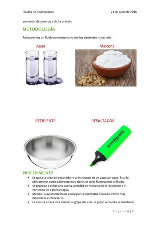 Fluidos no newtonianos 21 de junio de 2016
aumentar de acuerdo a dicha presión.
METODOLOGÍA
Realizaremos un fluido no newtoniano con los siguientes materiales.
Agua Maicena
RECIPIENTE RESALTADOR
PROCEDIMIENTO
• Se quita la tinta del resaltador y se introduce en un vaso con agua. Esto lo
utilizaremos como colorante para darle un color fluorescente al fluido.
• Se procede a echar una buena cantidad de maicena en el recipiente e ir
vertiendo de a poco el agua.
• Mezclar suavemente hasta conseguir la viscosidad deseada. Poner más
maicena si es necesario.
• La mezcla estará lista cuando al golpearla con un golpe seco esta se mantiene
P á g i n a 6 | 7
 