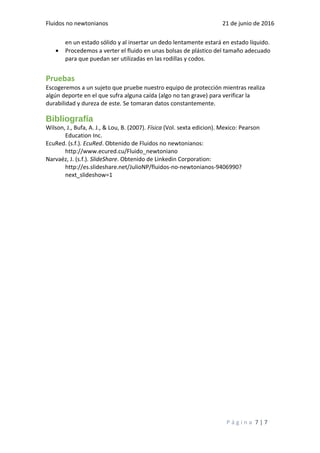 Fluidos no newtonianos 21 de junio de 2016
en un estado sólido y al insertar un dedo lentamente estará en estado líquido.
• Procedemos a verter el fluido en unas bolsas de plástico del tamaño adecuado
para que puedan ser utilizadas en las rodillas y codos.
Pruebas
Escogeremos a un sujeto que pruebe nuestro equipo de protección mientras realiza
algún deporte en el que sufra alguna caída (algo no tan grave) para verificar la
durabilidad y dureza de este. Se tomaran datos constantemente.
Bibliografía
Wilson, J., Bufa, A. J., & Lou, B. (2007). Física (Vol. sexta edicion). Mexico: Pearson
Education Inc.
EcuRed. (s.f.). EcuRed. Obtenido de Fluidos no newtonianos:
http://www.ecured.cu/Fluido_newtoniano
Narvaéz, J. (s.f.). SlideShare. Obtenido de Linkedin Corporation:
http://es.slideshare.net/JulioNP/fluidos-no-newtonianos-9406990?
next_slideshow=1
P á g i n a 7 | 7
 