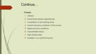 Continue…
Threats:
1. Inflation
2. Government policies regarding tax.
3. Competitors in the banking sector
4. Current economy conditions of the country.
5. Weak economic conditions
6. Unpredictable future.
7. High interest rates.
8. Increase in non-performing loan.
 