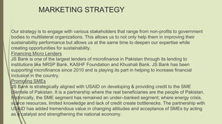 MARKETING STRATEGY
Our strategy is to engage with various stakeholders that range from non-profits to government
bodies to multilateral organizations. This allows us to not only help them in improving their
sustainability performance but allows us at the same time to deepen our expertise while
creating opportunities for sustainability.
Financing Micro Lenders
JS Bank is one of the largest lenders of microfinance in Pakistan through its lending to
institutions like NRSP Bank, KASHF Foundation and Khushali Bank. JS Bank has been
supporting microfinance since 2010 and is playing its part in helping to increase financial
inclusion in the country.
Promoting SMEs
JS Bank is strategically aligned with USAID on developing & providing credit to the SME
clientele of Pakistan. It is a partnership where the real beneficiaries are the people of Pakistan.
Historically, the SME segment has remained an under–banked segment; where energy crisis,
scarce resources, limited knowledge and lack of credit create bottlenecks. The partnership with
USAID has added tremendous value in changing attitudes and acceptance of SMEs by acting
as a catalyst and strengthening the national economy.
 