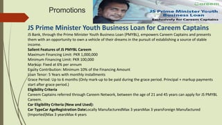 Promotions
JS Prime Minister Youth Business Loan for Careem Captains
JS Bank, through the Prime Minister Youth Business Loan (PMYBL), empowers Careem Captains and presents
them with an opportunity to own a vehicle of their dreams in the pursuit of establishing a source of stable
income.
Salient Features of JS PMYBL Careem
Maximum Financing Limit: PKR 1,000,000
Minimum Financing Limit: PKR 100,000
Markup: Fixed at 6% per annum
Equity Contribution: Minimum 10% of the Financing Amount
Loan Tenor: 5 Years with monthly installments
Grace Period: Up to 6 months (Only mark-up to be paid during the grace period. Principal + markup payments
start after grace period.)
Eligibility Criteria
Careem Captains referred through Careem Network, between the age of 21 and 45 years can apply for JS PMYBL
Careem.
Car Eligibility Criteria (New and Used):
Car TypeCar AgeRegistration DateLocally ManufacturedMax 3 yearsMax 3 yearsForeign Manufactured
(Imported)Max 3 yearsMax 4 years
 