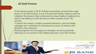 JS Gold Finance
In the second quarter of 2018 JS Bank successfully conducted the mega
launch of JS Gold Finance. A one of its kind loan facility, based on gold as
collateral, this product oﬀers customers the unique facility of walking into a
branch and walking out with the amount within a period of just 100
minutes.
To launch the product, a highly successful electronic, print and digital
campaign was undertaken to showcase the product, its features and
beneﬁts to the customers.
Working together and leveraging our strengths, we are successfully
delivering on our promise of the 'fastest gold loan in just 100 minutes'.
 
