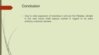 Conclusion
Due to wide expansion of branches in all over the Pakistan, JS bank
in the near future shall capture market in regard to its extra
ordinary customer services
 