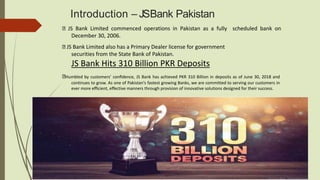 Introduction – JSBank Pakistan
JS Bank Limited commenced operations in Pakistan as a fully scheduled bank on
December 30, 2006.
JS Bank Limited also has a Primary Dealer license for government
securities from the State Bank of Pakistan.
JS Bank Hits 310 Billion PKR Deposits
Humbled by customers’ conﬁdence, JS Bank has achieved PKR 310 Billion in deposits as of June 30, 2018 and
continues to grow. As one of Pakistan's fastest growing Banks, we are committed to serving our customers in
ever more eﬃcient, eﬀective manners through provision of innovative solutions designed for their success.
 