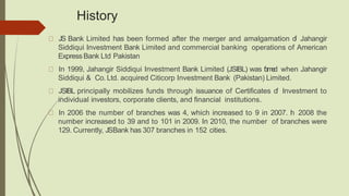 History
JS Bank Limited has been formed after the merger and amalgamation of Jahangir
Siddiqui Investment Bank Limited and commercial banking operations of American
Express Bank Ltd Pakistan
In 1999, Jahangir Siddiqui Investment Bank Limited (JSIBL) was formed when Jahangir
Siddiqui & Co. Ltd. acquired Citicorp Investment Bank (Pakistan) Limited.
JSIBL principally mobilizes funds through issuance of Certificates of Investment to
individual investors, corporate clients, and financial institutions.
In 2006 the number of branches was 4, which increased to 9 in 2007. In 2008 the
number increased to 39 and to 101 in 2009. In 2010, the number of branches were
129. Currently, JSBank has 307 branches in 152 cities.
 