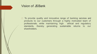 Vision of JSBank
To provide quality and innovative range of banking services and
products to our customers through a highly motivated team of
professionals, while maintaining high ethical and regulatory
standards, thereby generating sustainable returns to our
shareholders.
 