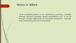 Mission of JSBank
To be a preferred partner of our customers by providing complete
financial solutions exceeding service expectations, and to do so
through a single relationship via convenient distribution channels,
both conventional and non-conventional.
 