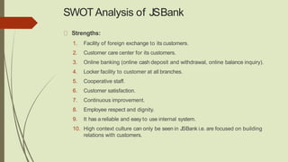 SWOT Analysis of JSBank
Strengths:
1. Facility of foreign exchange to its customers.
2. Customer care center for its customers.
3. Online banking (online cash deposit and withdrawal, online balance inquiry).
4. Locker facility to customer at all branches.
5. Cooperative staff.
6. Customer satisfaction.
7. Continuous improvement.
8. Employee respect and dignity.
9. It has a reliable and easy to use internal system.
10. High context culture can only be seen in JSBank i.e. are focused on building
relations with customers.
 