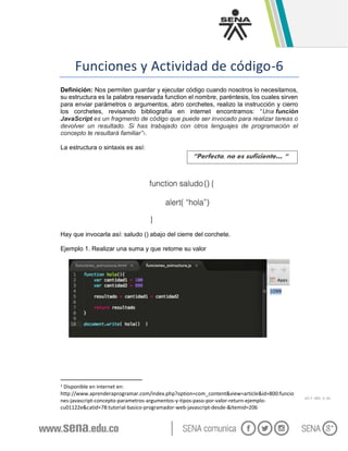 GC-F -005 V. 01
Funciones y Actividad de código-6
Definición: Nos permiten guardar y ejecutar código cuando nosotros lo necesitamos,
su estructura es la palabra reservada function el nombre, paréntesis, los cuales sirven
para enviar parámetros o argumentos, abro corchetes, realizo la instrucción y cierro
los corchetes, revisando bibliografía en internet encontramos: “Una función
JavaScript es un fragmento de código que puede ser invocado para realizar tareas o
devolver un resultado. Si has trabajado con otros lenguajes de programación el
concepto te resultará familiar”1.
La estructura o sintaxis es así:
Hay que invocarla así: saludo () abajo del cierre del corchete.
Ejemplo 1. Realizar una suma y que retorne su valor
1 Disponible en internet en:
http://www.aprenderaprogramar.com/index.php?option=com_content&view=article&id=800:funcio
nes-javascript-concepto-parametros-argumentos-y-tipos-paso-por-valor-return-ejemplo-
cu01122e&catid=78:tutorial-basico-programador-web-javascript-desde-&Itemid=206
“Perfecto, no es suficiente… “
 