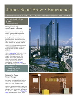 James Scott Brew • Experience
   Licensed Architect, FCSI, AIA, CCS, CCCA, LEED AP, Certified Passivhaus Design Consultant

Deutsche Bank “Green
Towers”
Frankfurt, Germany

Principal in Charge
Sustainability Consultant

Complete renovation of the “twin
towers” to meet the worlds highest
sustainable design standards.

Rocky Mountain Institute provided
energy modeling, daylighting design,
lighting design, material consulting and
LEED advisor and reviewer support.

Project will achieve the highest ratings
with LEED, BREEAM, and the new
German Green Building Standard
(DGNB).

These “green towers” will achieve over
55% carbon reduction (from prior
usage), 50% energy savings, 67%
heating savings, 98% demolition
material recycled, and 74% water
savings amongst many other
sustainability metrics (fact sheet).
Scheduled for completion in late 2010.

Framework for a
“Living City Block”
Urban ReVision

Principal in Charge
Project Manager

Led Rocky Mountain Institute team to
oversee the development of a written
framework for a “living city block”.

Designed, led and facilitated a workshop
of over 40 diverse leaders to help inform
the framework. Framework became the
basis for Urban ReVision’s “Living City
Block” competition in Dallas, Texas.
 