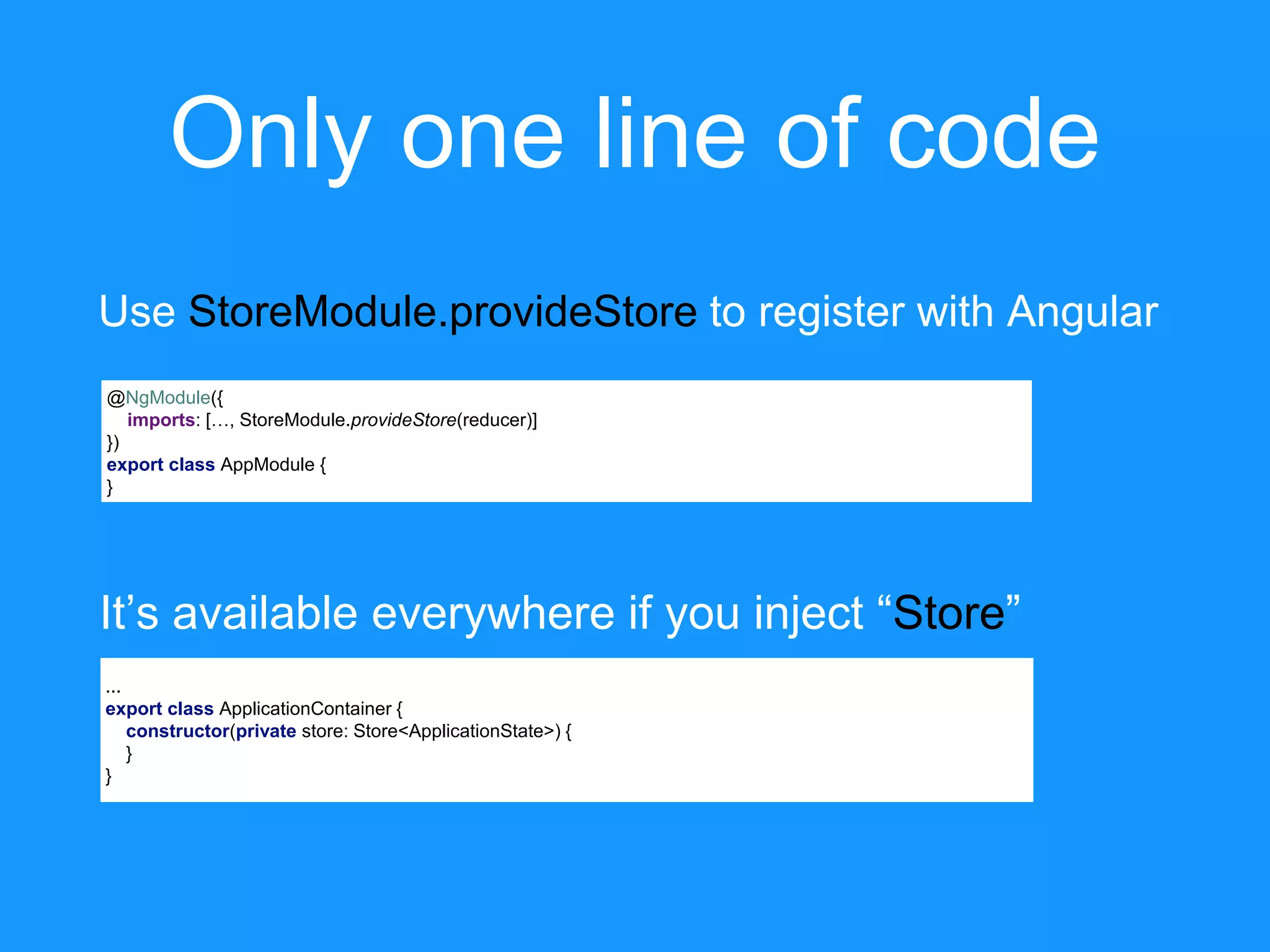 Only one line of code @NgModule({ imports: […, StoreModule.provideStore(reducer)] }) export class AppModule { } Use StoreModule.provideStore to register with Angular ... export class ApplicationContainer { constructor(private store: Store<ApplicationState>) { } } It’s available everywhere if you inject “Store” 