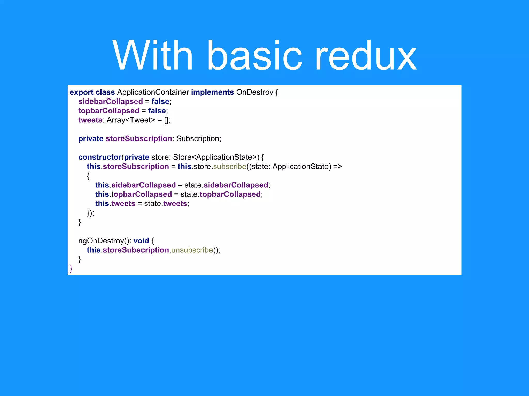 With basic redux export class ApplicationContainer implements OnDestroy { sidebarCollapsed = false; topbarCollapsed = false; tweets: Array<Tweet> = []; private storeSubscription: Subscription; constructor(private store: Store<ApplicationState>) { this.storeSubscription = this.store.subscribe((state: ApplicationState) => { this.sidebarCollapsed = state.sidebarCollapsed; this.topbarCollapsed = state.topbarCollapsed; this.tweets = state.tweets; }); } ngOnDestroy(): void { this.storeSubscription.unsubscribe(); } } 