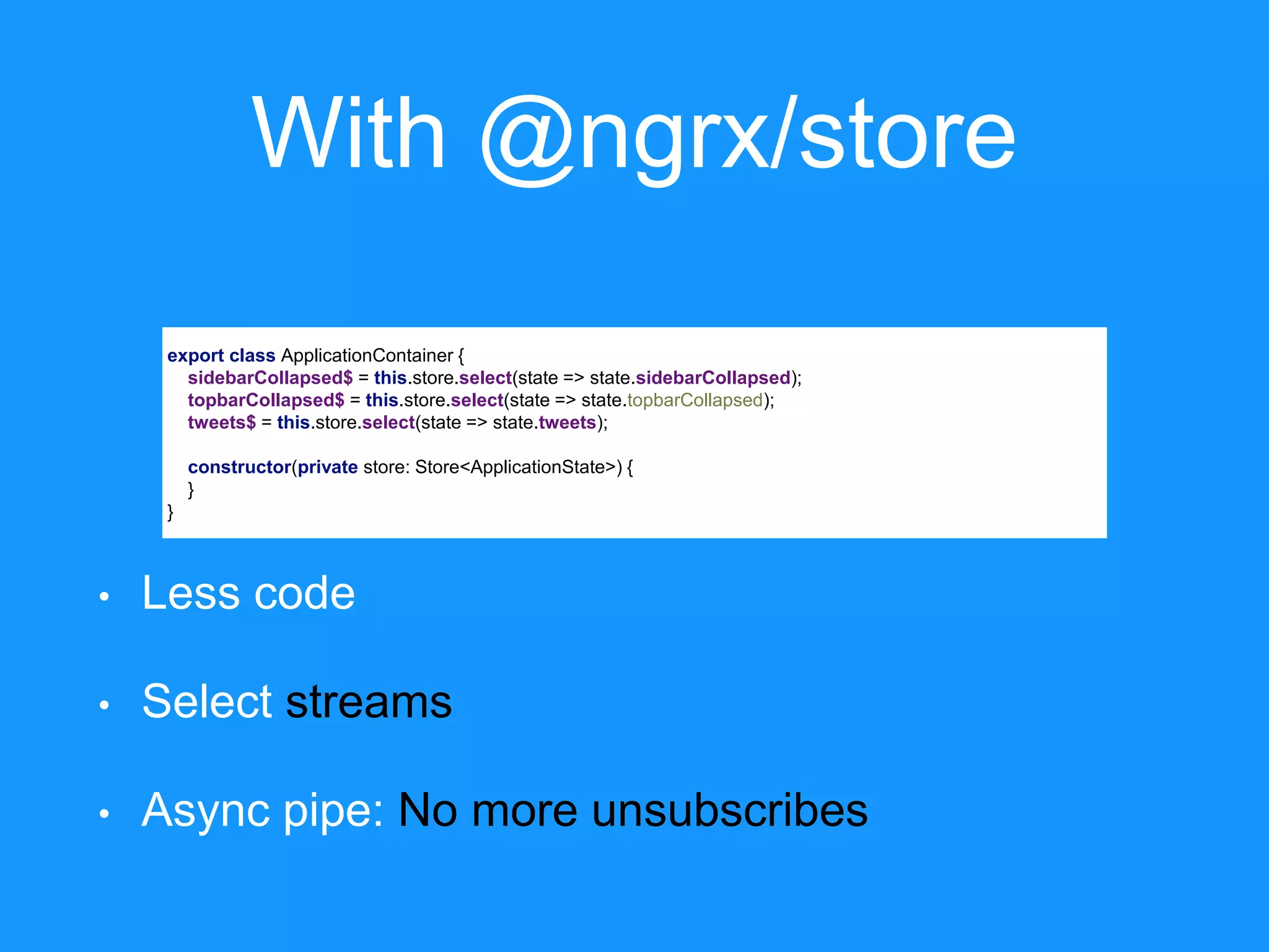 With @ngrx/store export class ApplicationContainer { sidebarCollapsed$ = this.store.select(state => state.sidebarCollapsed); topbarCollapsed$ = this.store.select(state => state.topbarCollapsed); tweets$ = this.store.select(state => state.tweets); constructor(private store: Store<ApplicationState>) { } } • Less code • Select streams • Async pipe: No more unsubscribes 