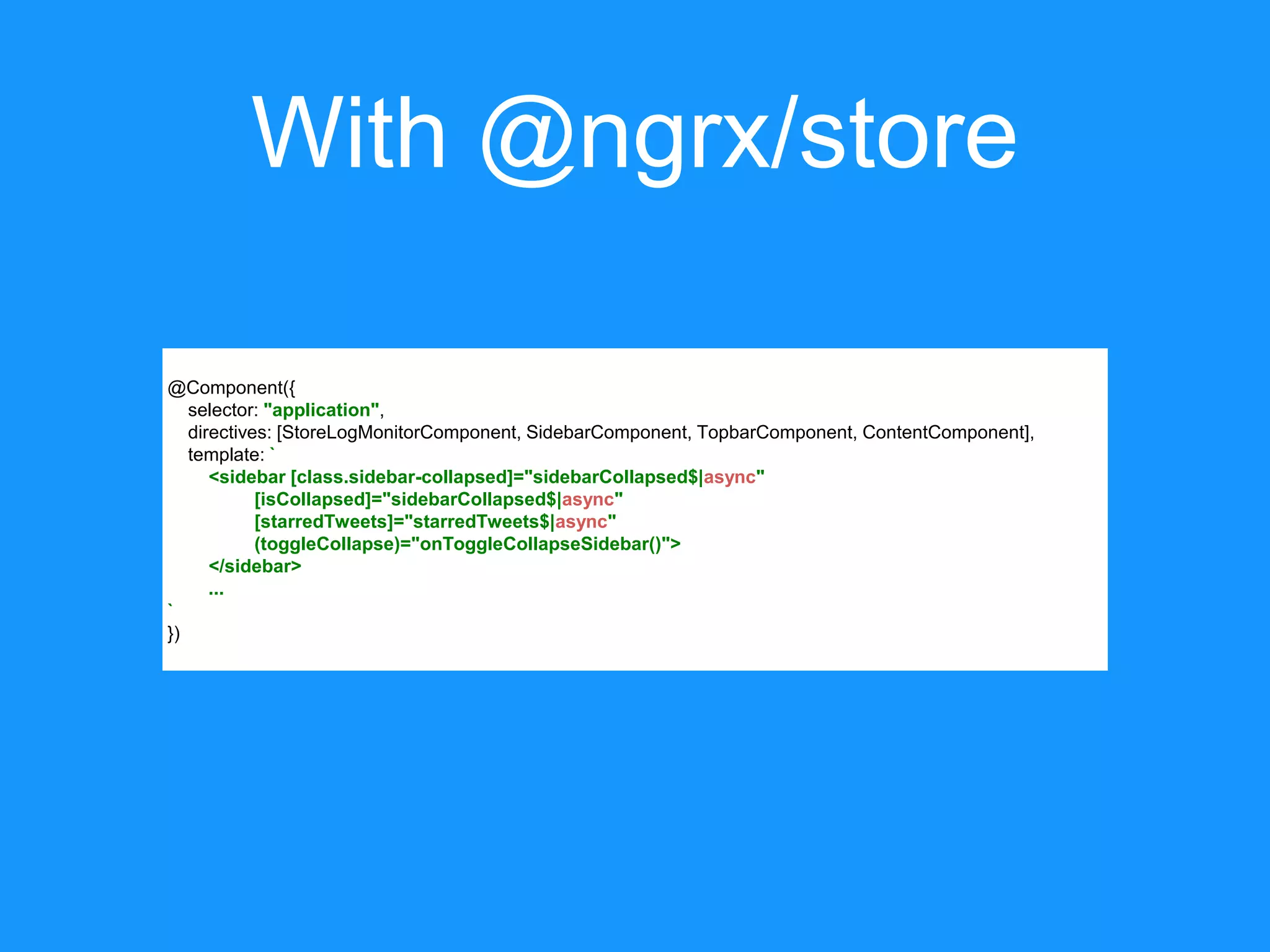 With @ngrx/store @Component({ selector: "application", directives: [StoreLogMonitorComponent, SidebarComponent, TopbarComponent, ContentComponent], template: ` <sidebar [class.sidebar-collapsed]="sidebarCollapsed$|async" [isCollapsed]="sidebarCollapsed$|async" [starredTweets]="starredTweets$|async" (toggleCollapse)="onToggleCollapseSidebar()"> </sidebar> ... ` }) 