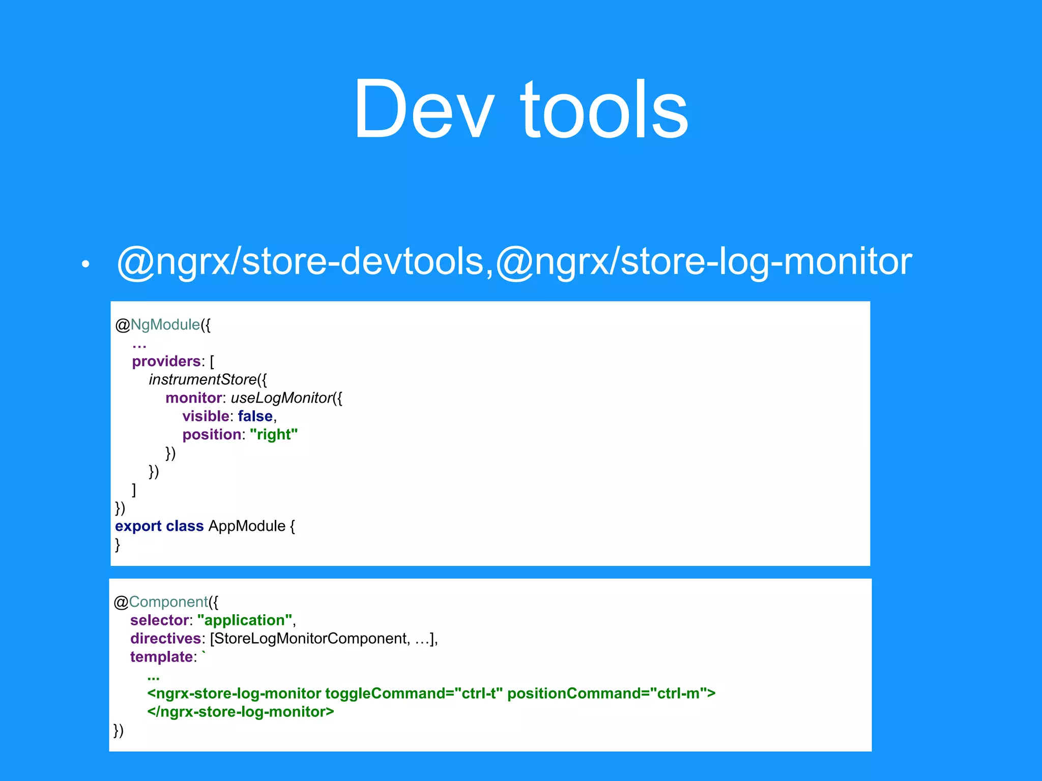 Dev tools • @ngrx/store-devtools,@ngrx/store-log-monitor @NgModule({ … providers: [ instrumentStore({ monitor: useLogMonitor({ visible: false, position: "right" }) }) ] }) export class AppModule { } @Component({ selector: "application", directives: [StoreLogMonitorComponent, …], template: ` ... <ngrx-store-log-monitor toggleCommand="ctrl-t" positionCommand="ctrl-m"> </ngrx-store-log-monitor> }) 
