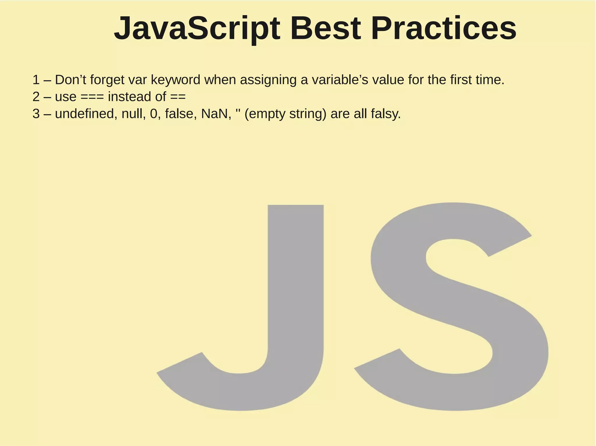 JavaScript Best Practices
1 – Don’t forget var keyword when assigning a variable’s value for the first time.
2 – use === instead of ==
3 – undefined, null, 0, false, NaN, '' (empty string) are all falsy.
 