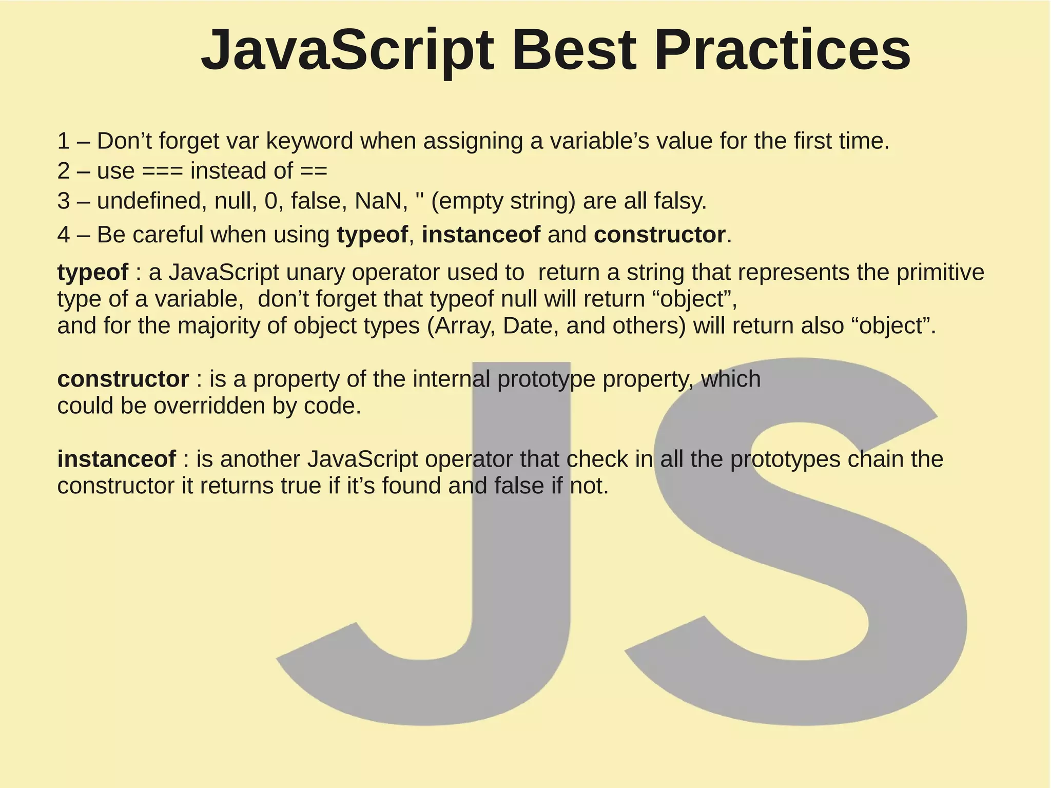 JavaScript Best Practices
1 – Don’t forget var keyword when assigning a variable’s value for the first time.
2 – use === instead of ==
3 – undefined, null, 0, false, NaN, '' (empty string) are all falsy.
4 – Be careful when using typeof, instanceof and constructor.
typeof : a JavaScript unary operator used to return a string that represents the primitive
type of a variable, don’t forget that typeof null will return “object”,
and for the majority of object types (Array, Date, and others) will return also “object”.
constructor : is a property of the internal prototype property, which
could be overridden by code.
instanceof : is another JavaScript operator that check in all the prototypes chain the
constructor it returns true if it’s found and false if not.
 