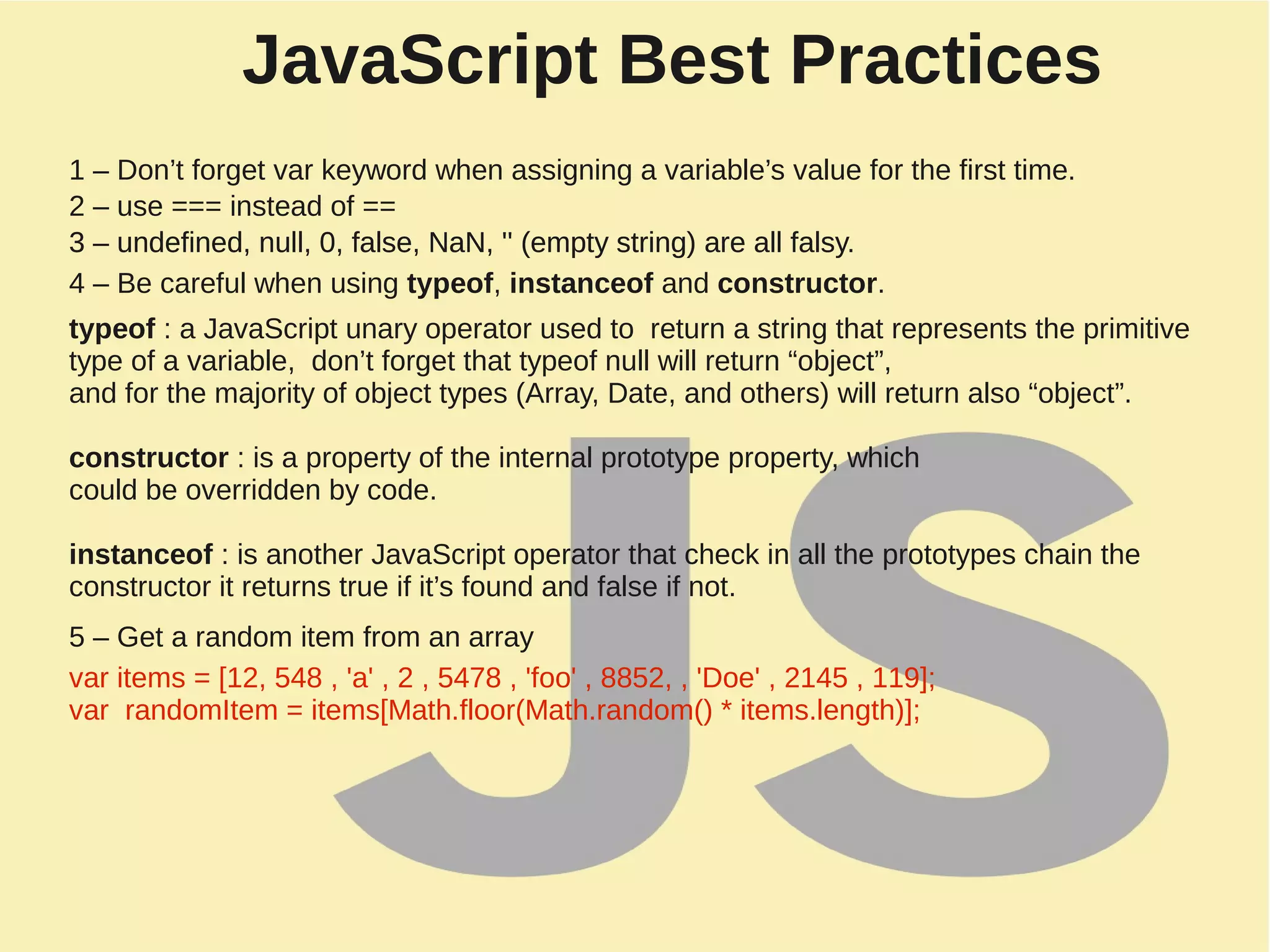 JavaScript Best Practices
1 – Don’t forget var keyword when assigning a variable’s value for the first time.
2 – use === instead of ==
3 – undefined, null, 0, false, NaN, '' (empty string) are all falsy.
4 – Be careful when using typeof, instanceof and constructor.
typeof : a JavaScript unary operator used to return a string that represents the primitive
type of a variable, don’t forget that typeof null will return “object”,
and for the majority of object types (Array, Date, and others) will return also “object”.
constructor : is a property of the internal prototype property, which
could be overridden by code.
instanceof : is another JavaScript operator that check in all the prototypes chain the
constructor it returns true if it’s found and false if not.
5 – Get a random item from an array
3 – undefined, null, 0, false, NaN, '' (empty string) are all falsy.
var items = [12, 548 , 'a' , 2 , 5478 , 'foo' , 8852, , 'Doe' , 2145 , 119];
var randomItem = items[Math.floor(Math.random() * items.length)];
 