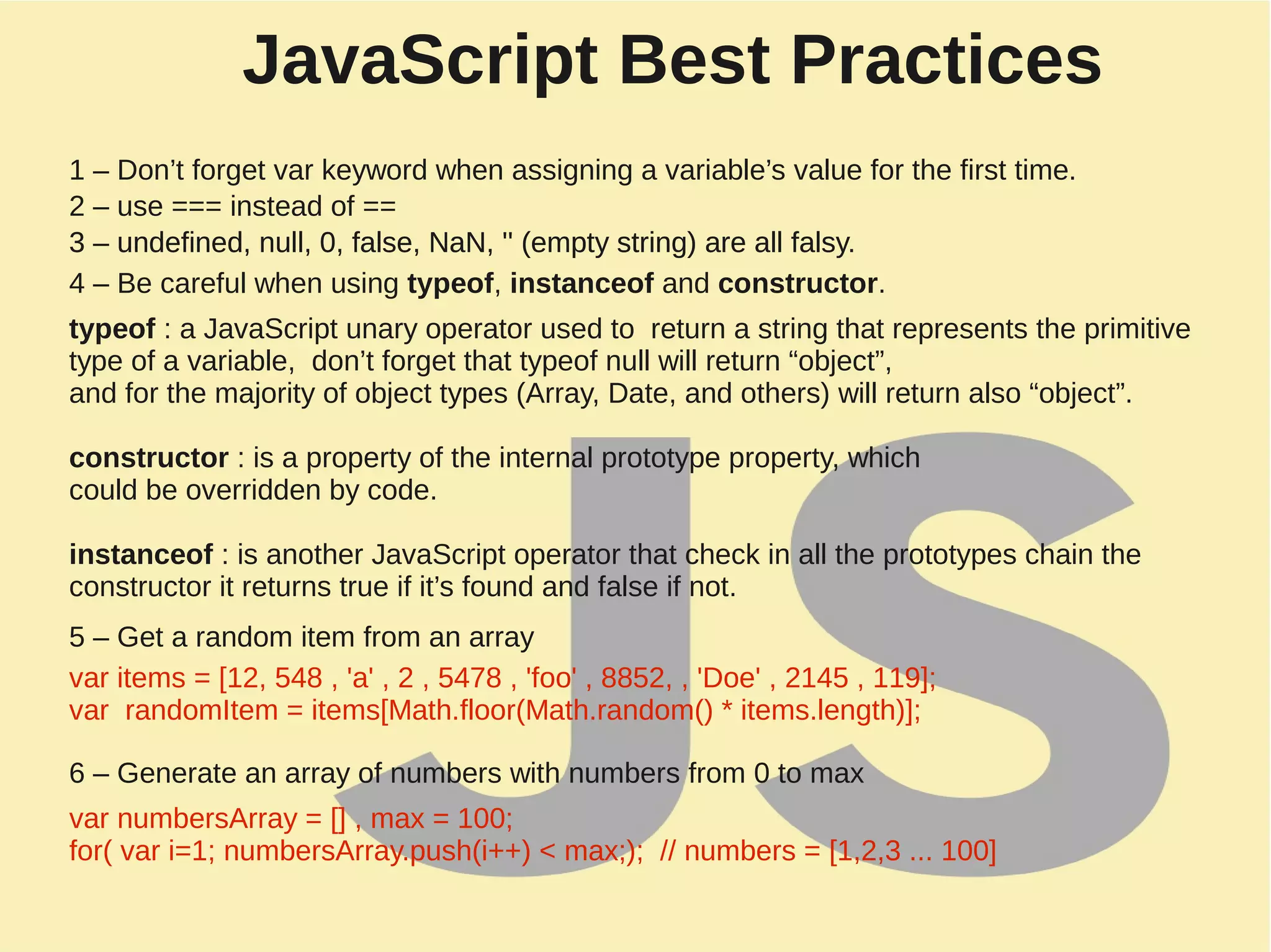 JavaScript Best Practices
1 – Don’t forget var keyword when assigning a variable’s value for the first time.
2 – use === instead of ==
3 – undefined, null, 0, false, NaN, '' (empty string) are all falsy.
4 – Be careful when using typeof, instanceof and constructor.
typeof : a JavaScript unary operator used to return a string that represents the primitive
type of a variable, don’t forget that typeof null will return “object”,
and for the majority of object types (Array, Date, and others) will return also “object”.
constructor : is a property of the internal prototype property, which
could be overridden by code.
instanceof : is another JavaScript operator that check in all the prototypes chain the
constructor it returns true if it’s found and false if not.
5 – Get a random item from an array
3 – undefined, null, 0, false, NaN, '' (empty string) are all falsy.
var items = [12, 548 , 'a' , 2 , 5478 , 'foo' , 8852, , 'Doe' , 2145 , 119];
var randomItem = items[Math.floor(Math.random() * items.length)];
6 – Generate an array of numbers with numbers from 0 to max
var numbersArray = [] , max = 100;
for( var i=1; numbersArray.push(i++) < max;); // numbers = [1,2,3 ... 100]
 