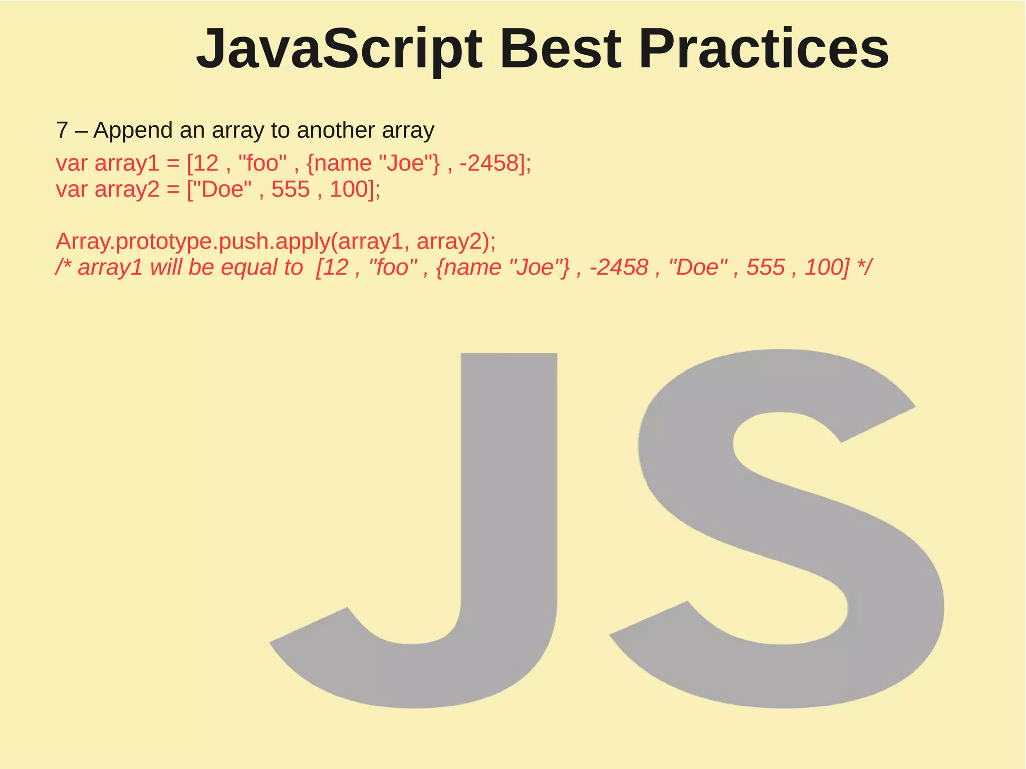 JavaScript Best Practices
7 – Append an array to another array
var array1 = [12 , "foo" , {name "Joe"} , -2458];
var array2 = ["Doe" , 555 , 100];
Array.prototype.push.apply(array1, array2);
/* array1 will be equal to [12 , "foo" , {name "Joe"} , -2458 , "Doe" , 555 , 100] */
 