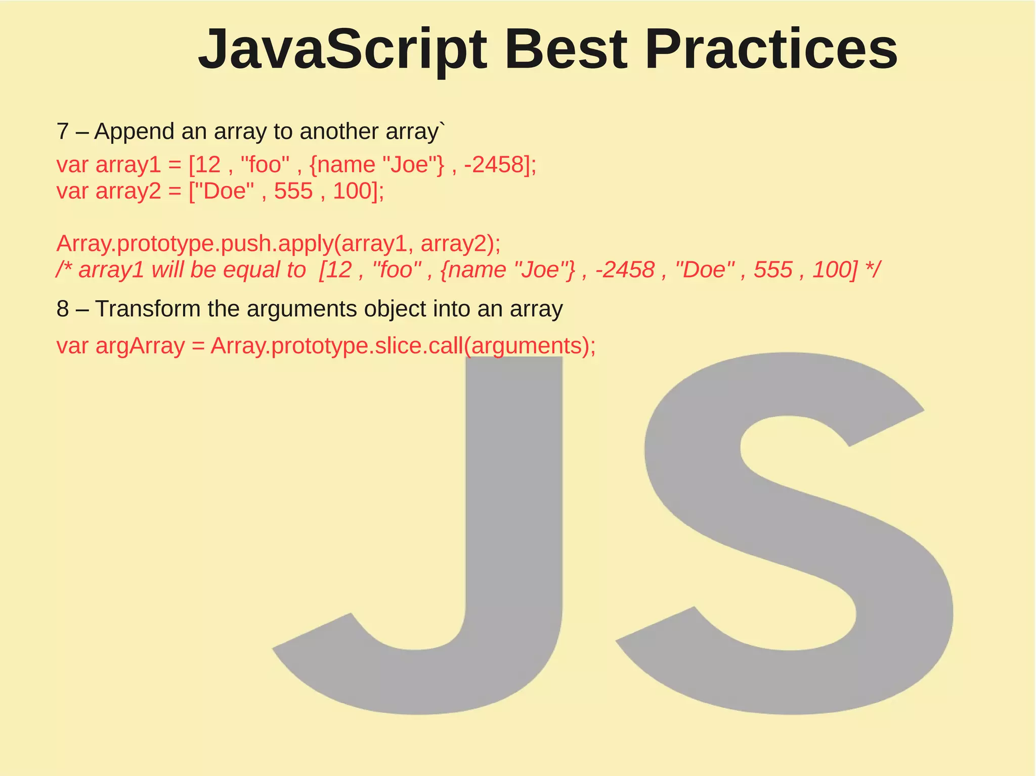 JavaScript Best Practices
7 – Append an array to another array`
var array1 = [12 , "foo" , {name "Joe"} , -2458];
var array2 = ["Doe" , 555 , 100];
Array.prototype.push.apply(array1, array2);
/* array1 will be equal to [12 , "foo" , {name "Joe"} , -2458 , "Doe" , 555 , 100] */
8 – Transform the arguments object into an array
var argArray = Array.prototype.slice.call(arguments);
 
