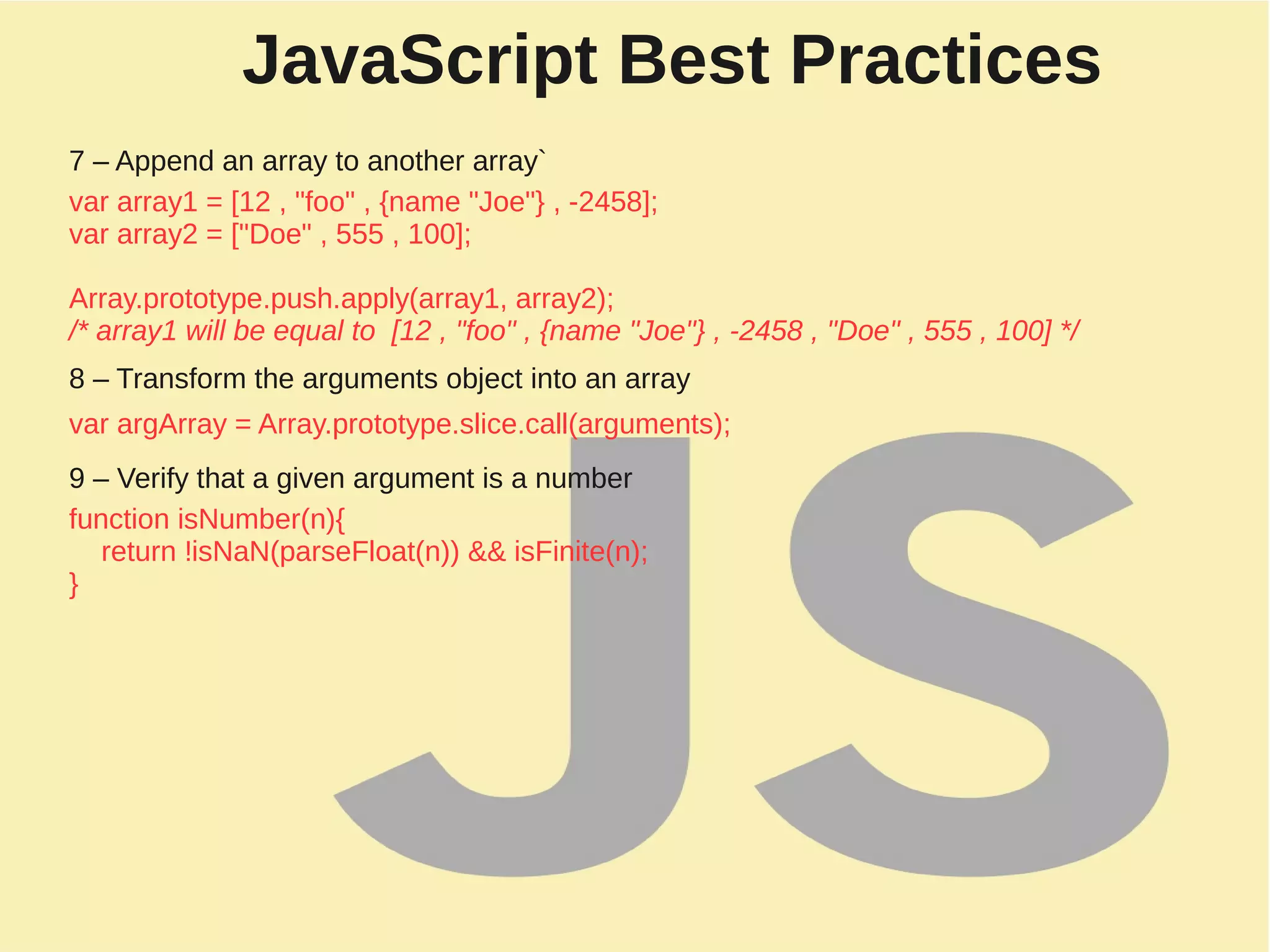 JavaScript Best Practices
7 – Append an array to another array`
var array1 = [12 , "foo" , {name "Joe"} , -2458];
var array2 = ["Doe" , 555 , 100];
Array.prototype.push.apply(array1, array2);
/* array1 will be equal to [12 , "foo" , {name "Joe"} , -2458 , "Doe" , 555 , 100] */
8 – Transform the arguments object into an array
var argArray = Array.prototype.slice.call(arguments);
9 – Verify that a given argument is a number
function isNumber(n){
return !isNaN(parseFloat(n)) && isFinite(n);
}
 