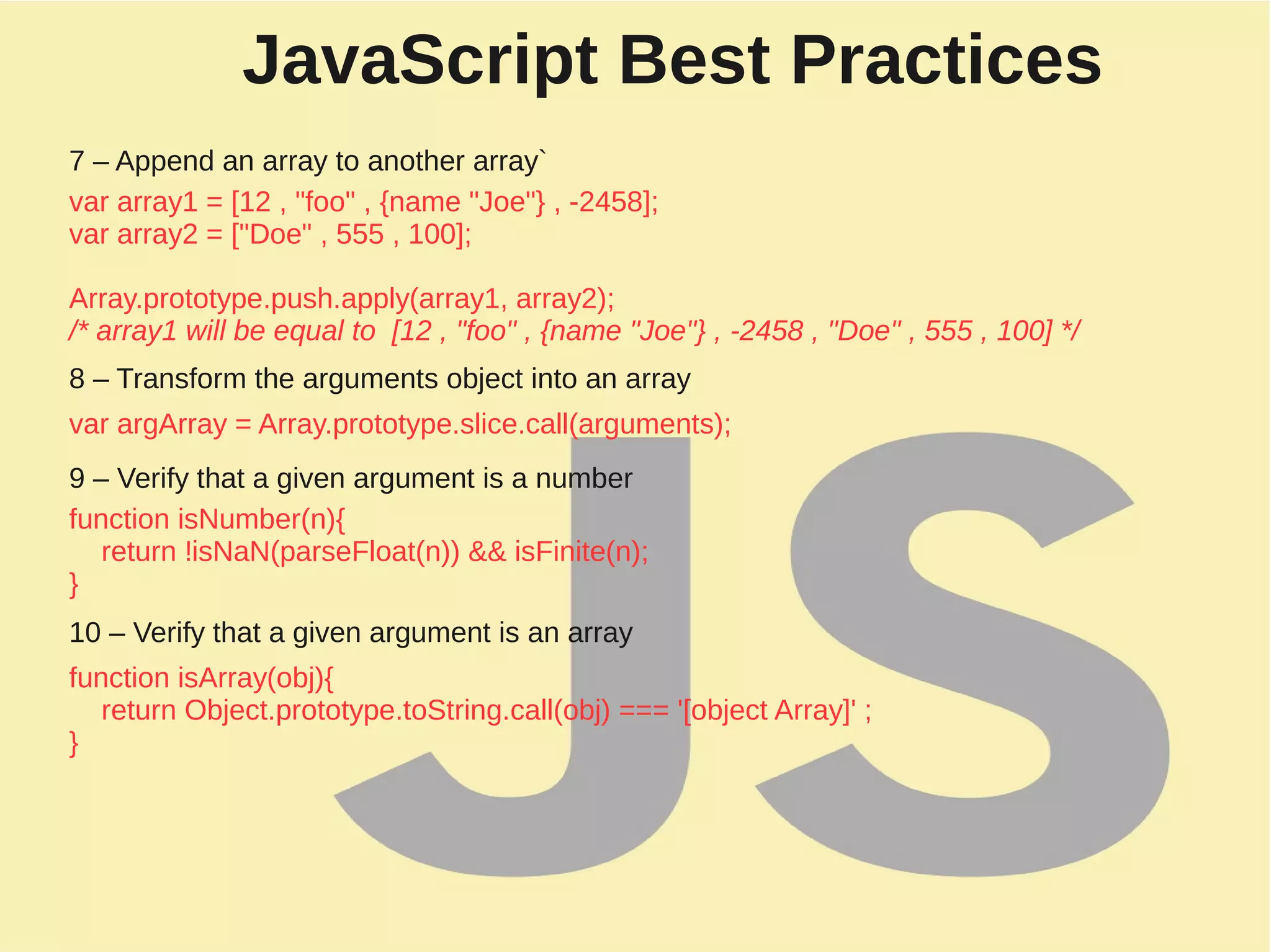 JavaScript Best Practices
7 – Append an array to another array`
var array1 = [12 , "foo" , {name "Joe"} , -2458];
var array2 = ["Doe" , 555 , 100];
Array.prototype.push.apply(array1, array2);
/* array1 will be equal to [12 , "foo" , {name "Joe"} , -2458 , "Doe" , 555 , 100] */
8 – Transform the arguments object into an array
var argArray = Array.prototype.slice.call(arguments);
9 – Verify that a given argument is a number
function isNumber(n){
return !isNaN(parseFloat(n)) && isFinite(n);
}
10 – Verify that a given argument is an array
function isArray(obj){
return Object.prototype.toString.call(obj) === '[object Array]' ;
}
 