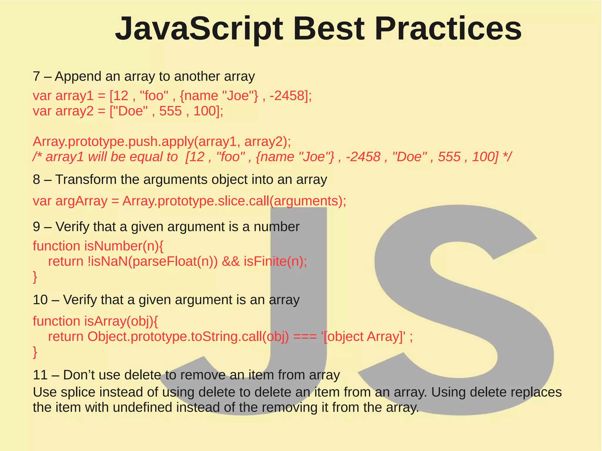 JavaScript Best Practices
7 – Append an array to another array
var array1 = [12 , "foo" , {name "Joe"} , -2458];
var array2 = ["Doe" , 555 , 100];
Array.prototype.push.apply(array1, array2);
/* array1 will be equal to [12 , "foo" , {name "Joe"} , -2458 , "Doe" , 555 , 100] */
8 – Transform the arguments object into an array
var argArray = Array.prototype.slice.call(arguments);
9 – Verify that a given argument is a number
function isNumber(n){
return !isNaN(parseFloat(n)) && isFinite(n);
}
10 – Verify that a given argument is an array
function isArray(obj){
return Object.prototype.toString.call(obj) === '[object Array]' ;
}
11 – Don’t use delete to remove an item from array
Use splice instead of using delete to delete an item from an array. Using delete replaces
the item with undefined instead of the removing it from the array.
 