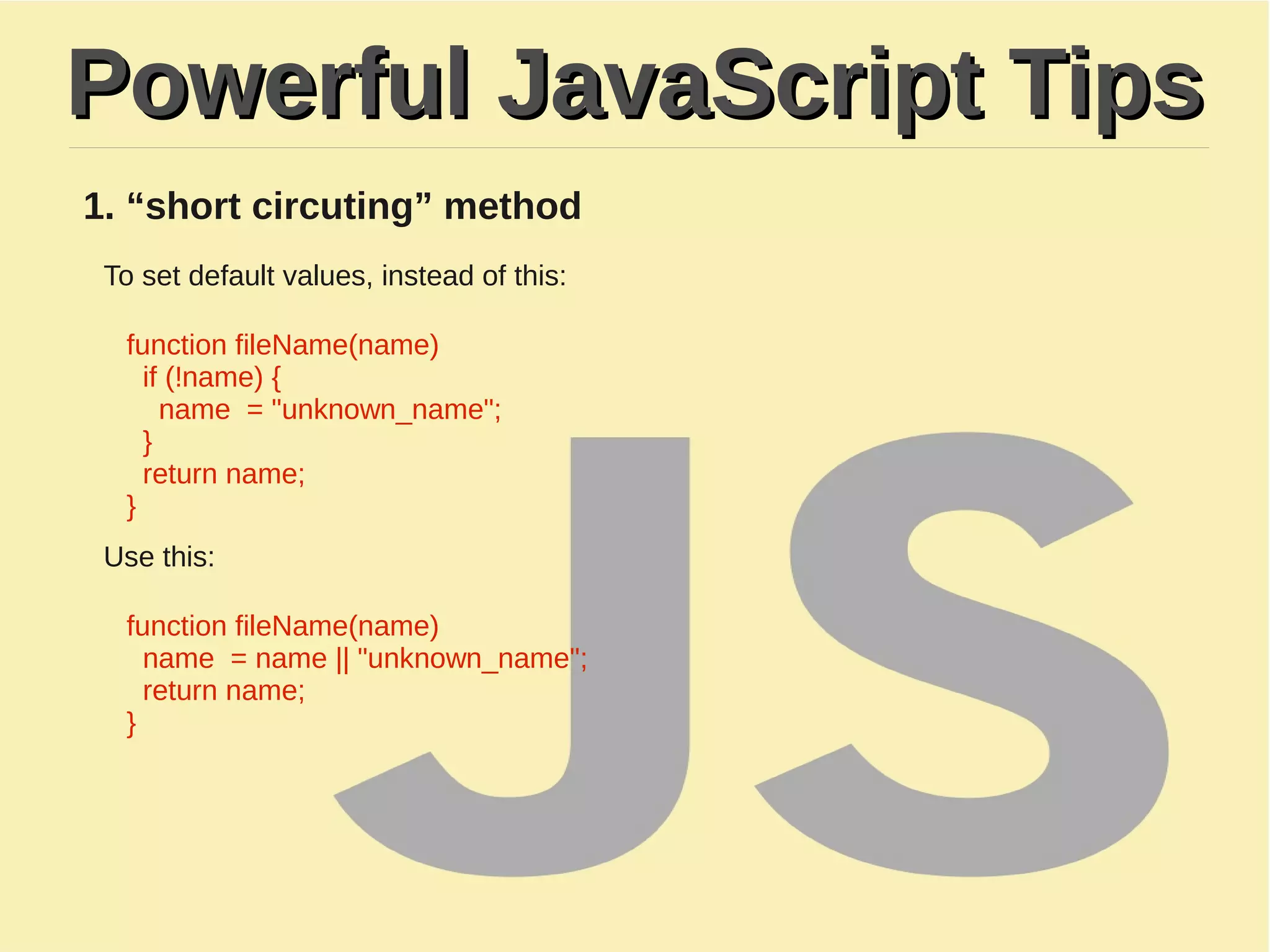 Powerful JavaScript TipsPowerful JavaScript Tips
1. “short circuting” method
To set default values, instead of this:
function fileName(name)
​ if (!name) {
name = "unknown_name";
}
return name;
}
Use this:
function fileName(name)
name = name || "unknown_name";
return name;
}
 