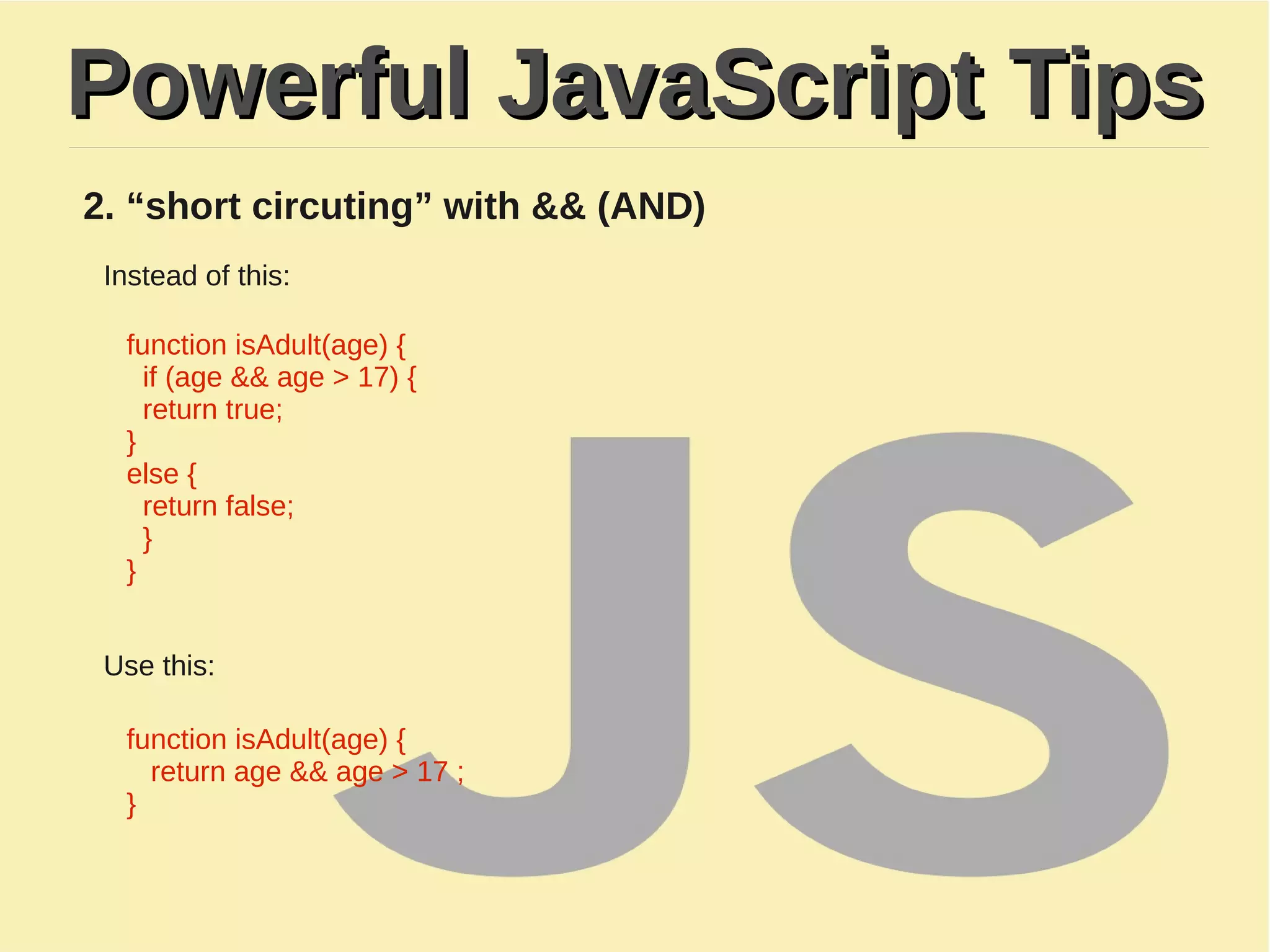 Powerful JavaScript TipsPowerful JavaScript Tips
2. “short circuting” with && (AND)
Instead of this:
function isAdult(age) {
if (age && age > 17) {
return true;
}
​else {
return false;
}
}
Use this:
function isAdult(age) {
return age && age > 17 ;
}
 