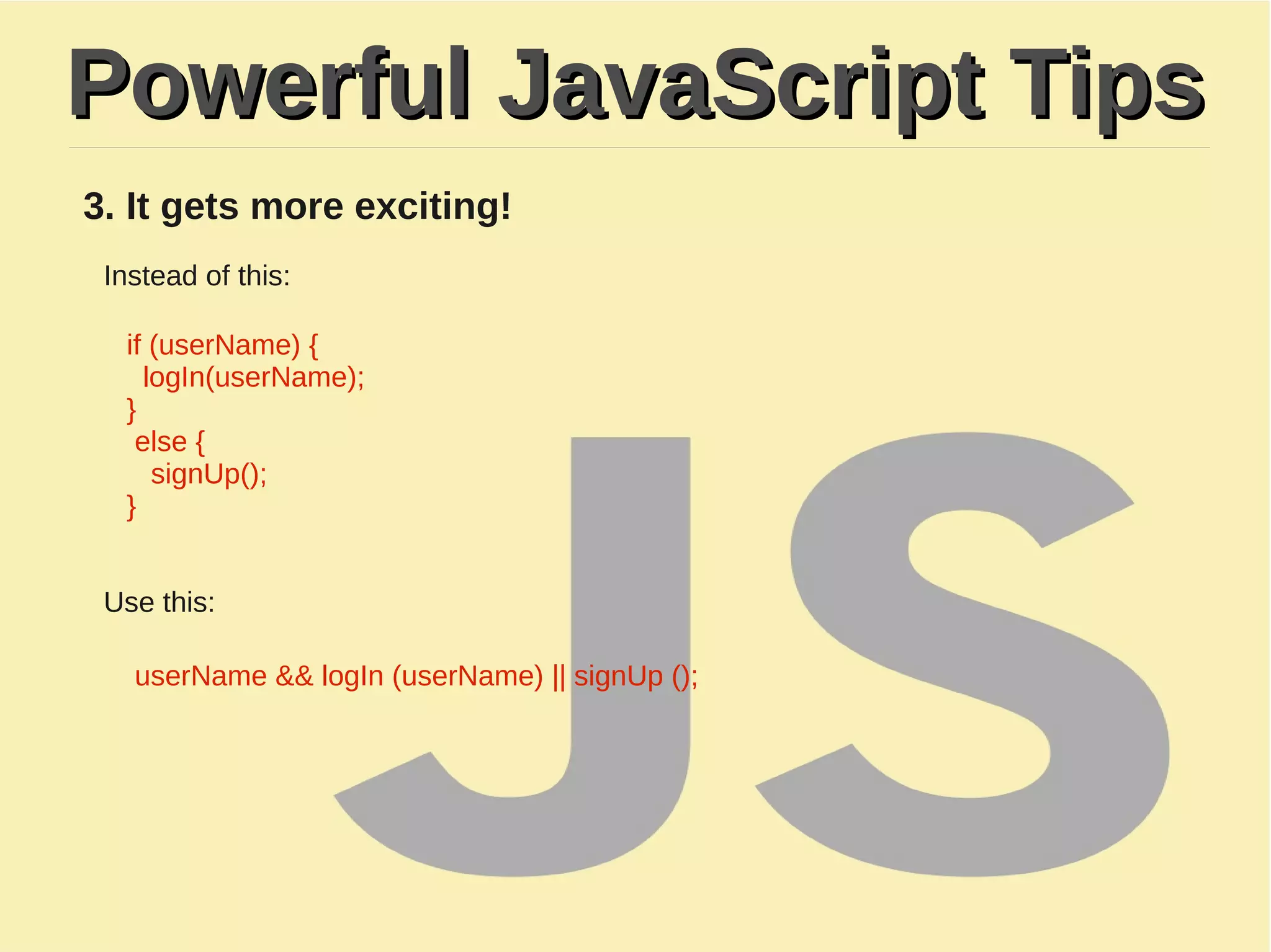 Powerful JavaScript TipsPowerful JavaScript Tips
3. It gets more exciting!
Instead of this:
if (userName) {
logIn(userName);
}
else {
signUp();
}
Use this:
userName && logIn (userName) || signUp ();
 