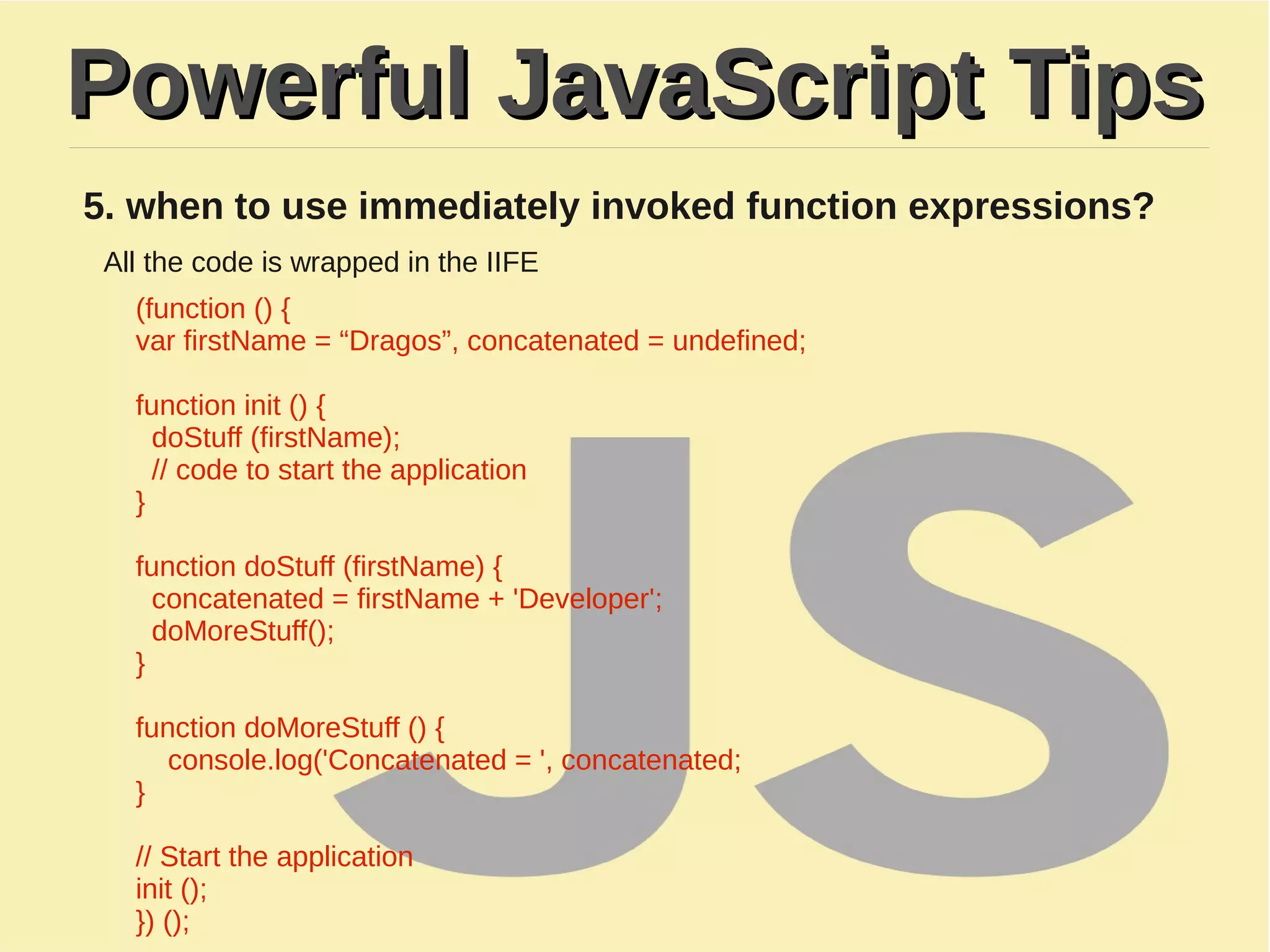 Powerful JavaScript TipsPowerful JavaScript Tips
5. when to use immediately invoked function expressions?
All the code is wrapped in the IIFE​
(function () {
​var firstName = “Dragos”, concatenated = undefined;
function init () {
doStuff (firstName);
// code to start the application​
}
​
​function doStuff (firstName) {
concatenated = firstName + 'Developer';
doMoreStuff();
}
​
​function doMoreStuff () {
console.log('Concatenated = ', concatenated;
}
​
​// Start the application
init ();
}) ();
 