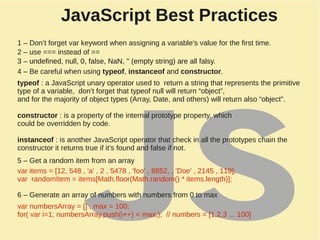 JavaScript Best Practices
1 – Don’t forget var keyword when assigning a variable’s value for the first time.
2 – use === instead of ==
3 – undefined, null, 0, false, NaN, '' (empty string) are all falsy.
4 – Be careful when using typeof, instanceof and constructor.
typeof : a JavaScript unary operator used to return a string that represents the primitive
type of a variable, don’t forget that typeof null will return “object”,
and for the majority of object types (Array, Date, and others) will return also “object”.
constructor : is a property of the internal prototype property, which
could be overridden by code.
instanceof : is another JavaScript operator that check in all the prototypes chain the
constructor it returns true if it’s found and false if not.
5 – Get a random item from an array
3 – undefined, null, 0, false, NaN, '' (empty string) are all falsy.
var items = [12, 548 , 'a' , 2 , 5478 , 'foo' , 8852, , 'Doe' , 2145 , 119];
var randomItem = items[Math.floor(Math.random() * items.length)];
6 – Generate an array of numbers with numbers from 0 to max
var numbersArray = [] , max = 100;
for( var i=1; numbersArray.push(i++) < max;); // numbers = [1,2,3 ... 100]
 