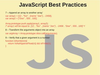 JavaScript Best Practices
7 – Append an array to another array`
var array1 = [12 , "foo" , {name "Joe"} , -2458];
var array2 = ["Doe" , 555 , 100];
Array.prototype.push.apply(array1, array2);
/* array1 will be equal to [12 , "foo" , {name "Joe"} , -2458 , "Doe" , 555 , 100] */
8 – Transform the arguments object into an array
var argArray = Array.prototype.slice.call(arguments);
9 – Verify that a given argument is a number
function isNumber(n){
return !isNaN(parseFloat(n)) && isFinite(n);
}
 