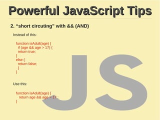 Powerful JavaScript TipsPowerful JavaScript Tips
2. “short circuting” with && (AND)
Instead of this:
function isAdult(age) {
if (age && age > 17) {
return true;
}
​else {
return false;
}
}
Use this:
function isAdult(age) {
return age && age > 17 ;
}
 