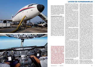 LETZTER DC-10-PASSAGIERFLUG
www.jetstream.ch I Mai 2014	 41
stechen je nach Kabinenteil in kräftigen
Gelb-, Rot- oder Grüntönen ins Auge – ein
Design, welches ursprünglich auf Singapore
Airlines zurückgeht. Biman hatte ihre ersten
beiden DC-10 im Jahr 1983 vom südost-
asiatischen Carrier übernommen, und mit
ihnen das spezielle Interieur. Bei späteren
eigenständigen Bestellungen bei McDon-
nell Douglas wünschte Biman der Kontinui-
tät wegen ebenfalls die reich geschmückte
Kabinenvariante, und so blieb diese bis zur
nun im Mittelpunkt stehenden, zweitletzten
je gebauten DC-10, erhalten.
Unvergessliche Stunden an Bord
Ebendiese Maschine mit der Registrierung
S2-ACR darf dann um 09:00 Uhr auch
endlich selber in Aktion treten. Die Klima-
anlage wird ausgeschaltet, um die Pressluft
den Triebwerken zuzuführen – was netter-
weise auch dem sonoren Klangteppich ihres
Hochfahrens die ungeteilte Aufmerksamkeit
sichert. Als die recht langwierige Prozedur
komplettiert ist, werden die Flaps ausge-
fahren, und unter frenetischem Winken der
zahlreichen Zaungäste setzt sich die alte
Dame langsam in Bewegung, der Piste 32
entgegen. Auf der gesamten Strecke dort-
hin säumen Flughafen-Angestellte und Bau-
arbeiter den Weg und winken der DC-10
begeistert zu. Über Jahrzehnte hinweg war
sie als Flaggschiff der nationalen Airline ein
Symbol von Fortschritt, Freiheit, Unabhän-
gigkeit und nicht zuletzt von grossem Stolz
gewesen, in einem Land, welches sich auf
der Weltbühne seit jeher nur mit einiger
Mühe zu behaupten weiss. Von entspre-
chender Achtung war die Beziehung der
Bangladeschi zu «ihren» DC-10 geprägt.
Für Flüge in diesem Statussymbol seines
Landes trug man seine beste Kleidung und
rasierte sich gründlich, um dann jede Minute
an Bord zu geniessen und noch Monate spä-
ter Familie und Freunden vom einmaligen Er-
lebnis vorzuschwärmen.
Ähnliche Gefühle empfinden auch die drei
Dutzend Flug-Enthusiasten, welche mit zu-
nehmendem Kribbeln beobachten, wie die
begehrte DC-10 sich für ihren letzten Start
vom Heimatflughafen in Stellung bringt.
Nach einiger Wartezeit, während welcher
die Spannung und die Vorfreude in der Ka-
bine fast ins Unermessliche steigen, geht
es endlich los. Im Cockpit werden die drei
Schubhebel nach vorne geschoben und die
drei General Electric CF6-50-Triebwerke
entfalten ihre volle Kraft. Es braucht nicht
lange, um die spärlich beladene Maschine
auf Fluggeschwindigkeit zu beschleunigen,
und bereits nach der Hälfte der gut drei Kilo-
meter langen Piste hebt sie ihre Nase in den
diesigen Morgenhimmel, verliert den ach so
gewohnten Boden unter den Rädern, und
entschwindet schnell steigend in eine Ne-
belschicht.
Als diese durchquert ist, steigt die Maschine
steil in den klaren blauen Himmel und legt
sich in eine sanfte Linkskurve gen Westen.
Immer kleiner werden die schemenhaften
Umrisse der im Dunst verschwindenden
Häuser und Landschaften Bangladeschs,
als wir Flugfläche 300 mit bis zu 3’700 Fuss
pro Minute rasant entgegensteigen. Kaum
werden beim Passieren von 10’000 Fuss
die Anschnallzeichen ausgeschaltet, setzt
sich die begeisterte Gesellschaft an Bord
in Bewegung und begibt sich auf Entde-
ckungsreise durch die riesige und interes-
sante Kabine.
Nach dem Frühstücks-Service macht die
Crew mit einem Stapel Zertifikaten die
Runde, und überreicht jedem Passagier des
historischen Fluges eine entsprechende Ur-
kunde. Es folgen unzählige Gruppenfotos
von Crew und Passagieren in der Kabine,
bevor gleich das nächste Highlight ange-
kündigt wird: Biman ist seit jeher bekannt
für seine offenen Cockpittüren, und auch
dieser Flug sollte keine Ausnahme sein. Der
Kapitän lädt die Enthusiasten ein, seinen Ar-
beitsplatz zu besuchen – ein Ruf, welchem
diese nur zu gerne folgen. Schnell erstreckt
sich eine Menschentraube quer durch die
vorderste Kabinensektion, und jeder war-
tet geduldig, bis er an der Reihe ist, voller
Ehrfurcht das Meer an analogen Anzeigen,
Schaltern und Knöpfen zu bestaunen. Sofort
packt einem die Wehmut, dass diese Ära in
wenigen Stunden zu Ende sein wird.
Via Kuwait nach Europa
Nach diesem Höhepunkt verteilen sich
die begeisterten Passagiere in einzelne
Grüppchen. Man kennt sich innerhalb der
überschaubaren Szene derer, welche rund
um den Globus besonders seltenen Flug-
zeugtypen nachreisen, und so ist man rasch
wieder im Gespräch. Vergangene Reisen
lässt man Revue passieren, hoffnungsvolle
Flotten-Entwicklungen werden besprochen
und neue Trips ausgeheckt. Dies alles im stil-
vollen Ambiente der beinahe leeren DC-10,
welche ruhig und ohne merkliche Erschüt-
terungen Kuwait entgegenfliegt. Kurz nach-
dem der Überflug von Dubai mit seinen gut
sichtbaren, künstlichen Palminseln das Ein-
biegen auf die Zielgerade markiert hat, wird
der Sinkflug eingeleitet und ohne grössere
Kurven die Bahn 33R des internationalen
Flughafens von Kuwait angesteuert.
Nach einem sehenswerten Endanflug über
die sandbraunen Landschaften des Wüs-
tenstaats setzt die Maschine mit einer Ge-
schwindigkeit von zirka 120 Knoten recht
hart und bestimmt auf, und bremst sofort ex-
trem stark ab. Offenbar hatte die Besatzung
bei der Wahl der Stärke der Autobrake au-
sser Acht gelassen, wie leicht ihr Fluggerät
war, und wie stark es daher auf den Einsatz
der Bremsen reagieren würde. So kann die
Bahn bereits nach nur einem Kilometer ver-
lassen werden, was auch die weitgereisten
Flugfans an Bord beeindruckt – sogar der
hinter uns landende Airbus A320 braucht
eine doppelt so lange Landestrecke! Es folgt
ein stündiger Groundstop in Kuwait, wäh-
rend welchem die Maschine mit einem zwei-
ten Satz Verpflegung ausgestattet sowie
natürlich neu betankt wird. Insgesamt sollen
auf der rund 13-stündigen Reise von Dhaka
bis nach Birmingham etwa 110 Tonnen Kero-
sin mitgeführt werden – ein stattlicher Wert.
Als alles bereit ist für die Weiterreise, folgt
mit dem neuerlichen Start-up ein weite-
rer Ohrenschmaus, bevor wir uns auf den
Weg zur Startpiste 33L machen. Von dort
erhebt sich die DC-10 äusserst kraftvoll in
den stahlblauen Himmel, um via der weit-
läufigen syrischen Wüste Kurs auf Europa
zu nehmen. Für die Enthusiasten an Bord
bedeutet dies weitere sechseinhalb Stun-
den des Gleichen: Gute Gespräche, schöne
Aussichten, sowie das eine oder andere
Nickerchen auf den leeren Mittelreihen –
Platz ist ja genügend vorhanden. Schliess-
lich überquert «BBC1015» Deutschland.
Für die Passagiere läutet dieser Überflug
zeitgleich die letzte Stunde an Bord ein, und
Wehmut macht sich breit. Über dem Ärmel-
kanal wird der Sinkflug eingeleitet, und nach
einem Holding hat die dreiköpfige Cockpit-
Crew um 17:50 Uhr das Ziel der weiten
Reise vor Augen: Die Piste 33 des Flug-
hafens von Birmingham. Einmal mehr setzt
die DC-10 wuchtig auf, bremst nun etwas
schonender ab, und wird dann von einem
Follow-Me-Car zu ihrem Aussenstandplatz
geführt, wo sie mit 90-minütiger Verspätung
ankommt – nicht, dass die längere Flugzeit
irgendjemanden an Bord gestört hätte!
Rundflug in der ehrwürdigen DC-10
Ich hatte am 23. Februar auf dem Mittags-
rundflug einen Fensterplatz gebucht und
konnte so noch ein letztes Mal für rund eine
• Kurz bevor die DC-10 S2-ACR zum letzten Mal
ihren Heimat-Flughafen Dhaka verlässt, laufen
die letzten Vorbereitungen auf Hochtouren. Die
Maschine wurde bewusst auf einem Aussen-
standplatz mit vorteilhafter Ausrichtung zur
Sonne parkiert, um optimale Foto-Bedingungen
zu ermöglichen – eines der unzähligen Ge-
schenke an die mitreisenden Enthusiasten.
• Nach Passieren des indischen Subkontinents
waren alle Fluggäste eingeladen, das Cockpit zu
besuchen. Die Maschine steuert auf einer Höhe
von 34‘000 Fuss und mit Mach 0.828 dem Oman
entgegen, während die Anzeigen einen Treib-
stoff-Verbrauch von 2,5 Tonnen pro Triebwerk
und Stunde (also gesamthaft 7,5t/h) ausweisen.
Dies ist etwa 1,5 Tonnen mehr als ein komplett
voller Airbus A330-200 mit ähnlich vielen Sitz-
plätzen, oder etwa gleich viel wie die 100 Perso-
nen mehr fassende Boeing 777-300ER.
 