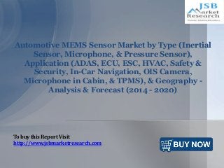 Automotive MEMS Sensor Market by Type (Inertial
Sensor, Microphone, & Pressure Sensor),
Application (ADAS, ECU, ESC, HVAC, Safety &
Security, In-Car Navigation, OIS Camera,
Microphone in Cabin, & TPMS), & Geography -
Analysis & Forecast (2014 - 2020)
To buy this Report Visit
http://www.jsbmarketresearch.com
 