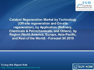 Catalyst Regeneration Market by Technology 
(Off-site regeneration and On-site 
regeneration), by Application (Refinery, 
Chemicals & Petrochemicals, and Others), by 
Region (North America, Europe, Asia-Pacific, 
and Rest of the World) - Forecast till 2019 
To buy this Report Visit 
http://www.jsbmarketresearch.com 
 
