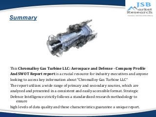 Summary 
This Chromalloy Gas Turbine LLC: Aerospace and Defense - Company Profile 
And SWOT Report report is a crucial res...