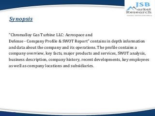 Synopsis 
"Chromalloy Gas Turbine LLC: Aerospace and 
Defense - Company Profile & SWOT Report" contains in depth informati...