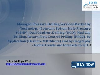 Managed Pressure Drilling Services Market by
Technology (Constant Bottom Hole Pressure
(CBHP), Dual Gradient Drilling (DGD), Mud Cap
Drilling, Return Flow Control Drilling (RFCD), by
Application (Onshore & Offshore) and by Geography
- Global trends and forecasts to 2019
To buy this Report Visit
http://www.jsbmarketresearch.com
 